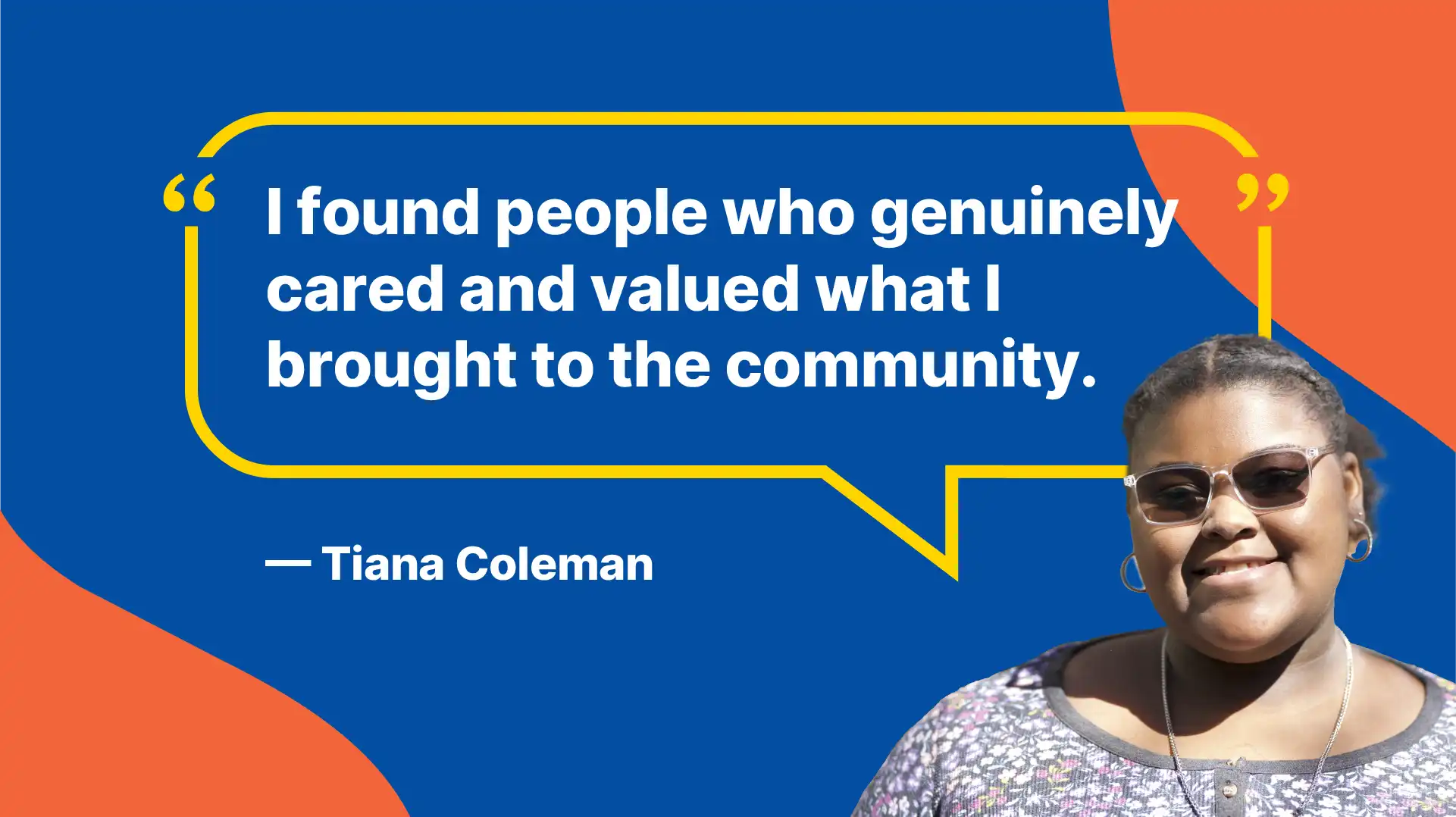 I found people who genuinely cared and valued what I brought to the community. - Tiana Coleman
